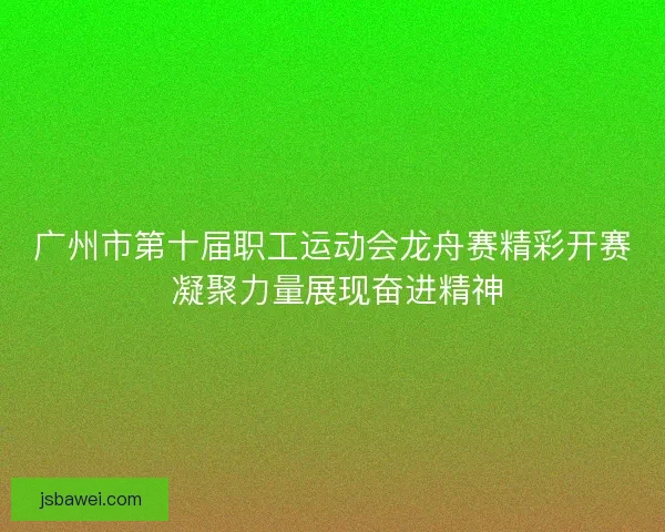 广州市第十届职工运动会龙舟赛精彩开赛 凝聚力量展现奋进精神